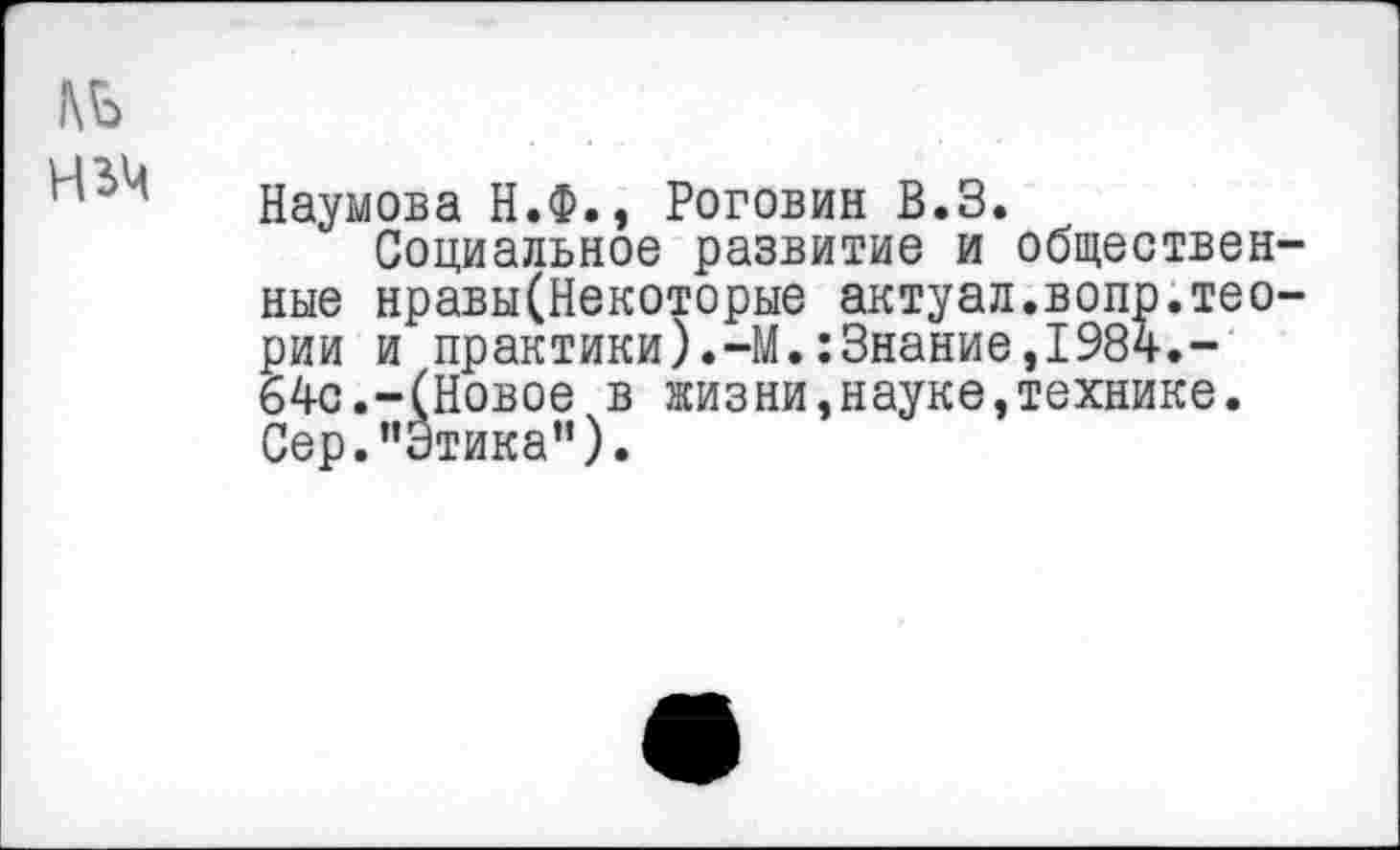 ﻿Наумова Н.Ф., Роговин В.З.
Социальное развитие и обществен ные нравы(Некоторые актуал.вопр.тео рии и практики).-М.:3нание,1984.-64с.-(Новое в жизни,науке,технике. Сер.’’Этика”).